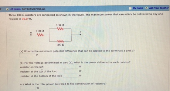 2. -5 points SerPSE9 28.P005.W My Notes O Ask Your Teacher Three 100 0 resistors are connected as shown in the figure. The maximum power that can safely be delivered to any one resistor is 30.0 w. 100 2 100 ? (a) What is the maximum potential difference that can be applied to the terminals a and b? (b) For the voltage determined in part (a), what is the power delivered to each resistor? resistor on the left resistor at the tob of the loop resistor at the bottom of the loop (c) What is the total power delivered to the combination of resistors?