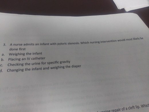 3. A nurse admits an infant with pyloric stenosis. Which nursing intervention wou done first a. Weighing the infant b. Placin