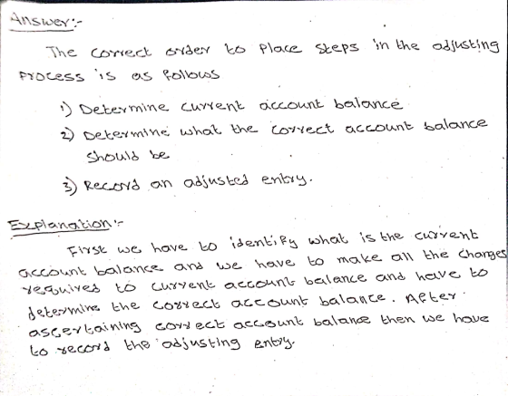 Auswer:- The correct order to place steps in the adjusting fyocess is as follows :) Determine current account balance 2) Dete