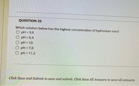 QUESTION 25 Which solution below has the highest concentration of hydronium ions? O pH = 3.0 O pH = 6.4 O pH = 10 O pH = 7.0