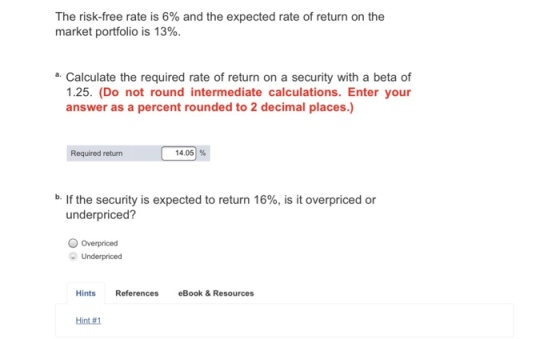 The risk-free rate is 6% and the expected rate of return on the market portfolio is 13% a. Calculate the required rate of return on a security with a beta of 1.25. (Do not round intermediate calculations. Enter your answer as a percent rounded to 2 decimal places.) Required return 14.051 % b. If the security is expected to return 16%, is it overpriced or underpriced? Underpriced Hints References eBook & Resources Hint#1