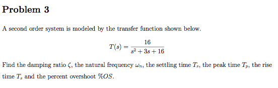 Problem 3 A second order system is modeled by the transfer function shown below. r(s) = s2+3s+16 Find the damping ratio ζ, the natural frequency wn, the settling time T,, the peak time Tp, the rise time T, and the percent overshoot %OS.