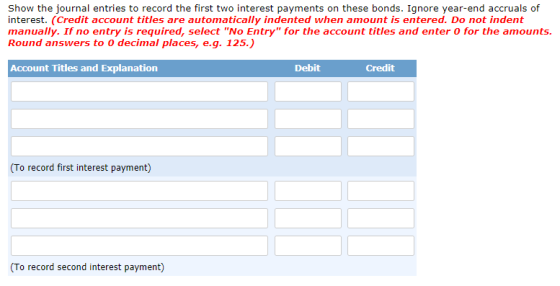 Show the journal entries to record the first two interest payments on these bonds. Ignore year-end accruals of interest. (Cre