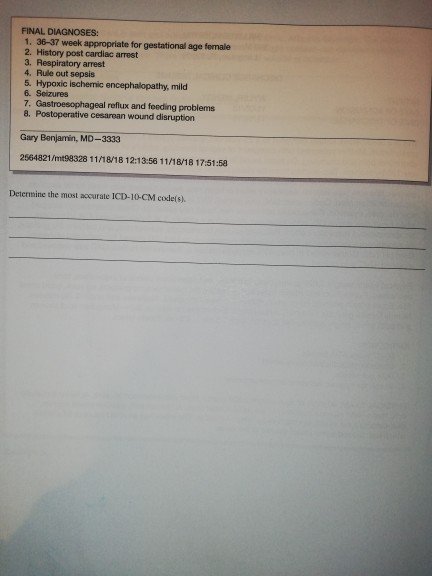 FINAL DIAGNOSES: 1. 36-37 week appropriate for gestational age female 2. History post cardiac arrest 3. Respiratory arrest 4. Rule out sepsis 5. Hypoxic ischemic encephalopathy, mild 6. Seizures 7. Gastroesophageal reflux and foeding problems 8. Postoperative cesarean wound disruption Gary Benjamin, MD-3333 2564821/mt98328 11/18/18 12:13:56 11/18/18 17:51:58 Determine the most accurate ICD-10-CM codels).