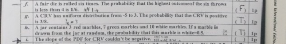 . A fair die is rolled six times. The probability that the highest outcomeof the six throws is less than 4 is 1/6. l . A CRV has uniform distribution from 5 to 3. The probability that the CRV is positive (F)11p (T is 3/8. h. A jar contains 3 red marbles, 7 green marbles and 10 white marbles. If a marble is drawn from the įarat random, the probability that this marble is white-os ip The slope of the PDF for CRV couldat be negative