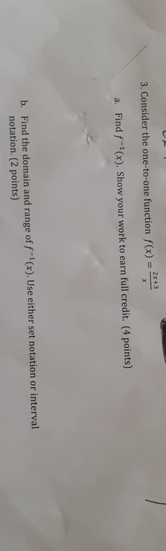 2x+3 3. Consider the one-to-one function f(x) = X a. Find f-(x). Show your work to earn full credit. (4 points) b. Find the