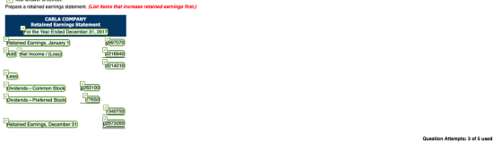 Prepare a retained earnings statement. (List items that increase retained earnings first.) CARLA COMPANY Retained Earnings Statement or the Year Ended December 31,201 etained Earnings, January 1 707 t Income/ (Loss 22169401 214010 idends-Common Stock ividends-Preferred 8732 tained Eanings, December 31 Question Attempts: 3 of 5 used