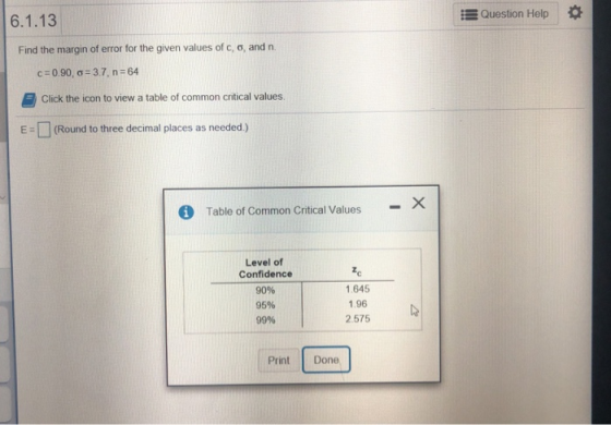 6.1.13 E Question Help Find the margin of error for the given values of c, o, and n. c:0.90, ơ:37, n-64 Click the icon to view a table of common critical values. □ (Round to three decimal places as needed ) Table of Common Critical Values- Level of Confidence 90% 95% 99% 1c 1.645 1.96 2.575 Print Done