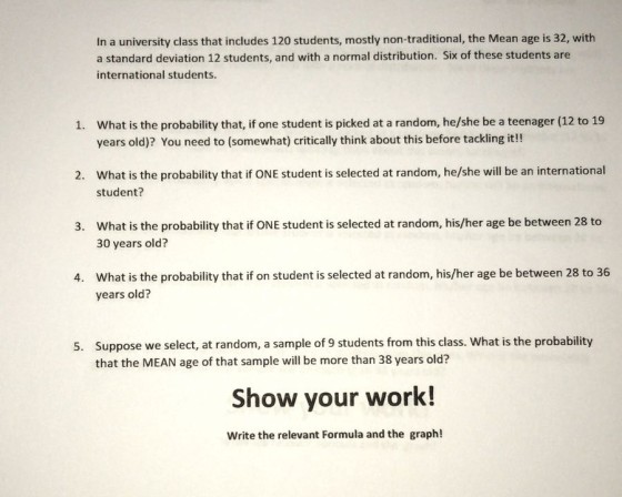In a university class that includes 120 students, mostly non-traditional, the Mean age is 32, with a standard deviation 12 students, and with a normal distribution. Six of these students are international students What is the probability that, if one student is picked at a random, he/she be a teenager (12 to 19 years old)? You need to (somewhat) critically think about this before tackling it!! 1. What is the probability that if ONE student is selected at random, he/she will be an international student? 2. What is the probability that if ONE student is selected at random, his/her age be between 28 to 30 years old? 3. What is the probability that if on student is selected at random, his/her age be between 28 to 36 years old 4. Suppose we select, at random, a sample of 9 students from this class. What is the probability that the MEAN age of that sample will be more than 38 years old? 5. Show your work! Write the relevant Formula and the graph!