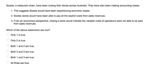 Sizzles, a restaurant chain, have been closing their stores across Australia. They have also been making accounting losses 1. This suggests Sizzles would have been experiencing economic losses. 2. Sizzles stores would have been able to pay all the explicit costs from sales revenues. 3. From an economics perspective, closing a store would indicate the variable costs of operations were not able to be paid from sales revenues. Which of the above statements are true? Only 1 is true. Only 2 is true. Both 1 and 2 are true. Both 2 and 3 are true. Both 1 and 3 are true. All three are true.