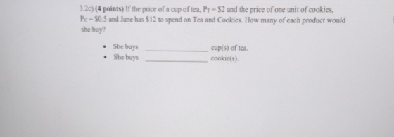 3.2c) (4 points) If the price of a cup of tea, Pr = 52 and the price of one unit of cookies, Pc = $0.5 and Jane has $12 to sp