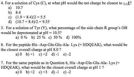 4. For a solution of Cys (C), at what pH would the net charge be closest to 1? a) 10.7 b) 8.4 c) (1.9-8.4)/2 = 5.5 d) (10.7 + 8.4)/2 = 9.55 5. For a solution of Tyr (Y), what percentage of the side chain R groups OH would be deprotonated at pH = 10.5? a) 0% b) 25% c) 50% d) 100% 6. For the peptide His -Asp-Gln-Glu-Ala- Lys (HDQEAK), what would be the closest overall charge at pH 8.0? the closest overall charge at pH8.0 a)0 b)+ c)+2 d)-1 c)-2 7. For the same peptide as in Question 6, His-Asp-Gln-Glu-Ala-Lys (= HDQEAK), what would be the closest overall charge at pH 1 ? a)0 b)+2 c)+3 d) c)-2