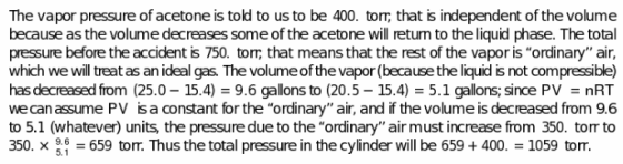 The vapor pressure of acetone is told to us to be 400. torm that is independent of the volume because as the volume decreases some of the acetone will retun to the liquid phase. The total pressure before the accident is 750. tor, that means that the rest of the vapor is ordinary air, which we will treat as an ideal gas. The volume of the vapor (because the liquid is not compressible) has decreased from (25.0-15.4) = 9.6 gallons to (20.5-15.4) = 5.1 gallons; since PV = nRT we can assume PV isa constant for the ordinary air, and if the volume is decreased from 9.6 to 5.1 (whatever) units, the pressure due to the ordinary air must increase from 350. torr to 350. x 659 tom. Thus the total pressure in the cylinder will be 659+400 1059 torr. 5.1