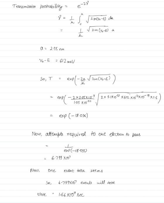 Transmission probability = e 28 8 = 1 4 8 jamiro-e) da I V2m (to-E) a a = 2.55 nm Vo-E = 612 mev So, T = expl= 24 V 2m (kok))