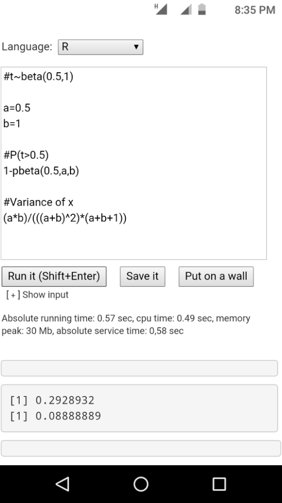 8:35 PM Language: R #1-beta(0.51) a 0.5 b-1 #Plt>0.5) 1-pbeta(0.5,a,b) #Variance of x Run it (Shift+Enter)Save it Put on a wall [+1 Show input Absolute running time: 0.57 sec, cpu time: 0.49 sec, memory peak: 30 Mb, absolute service time: 0,58 sec [11 0.2928932 1 0.08888889