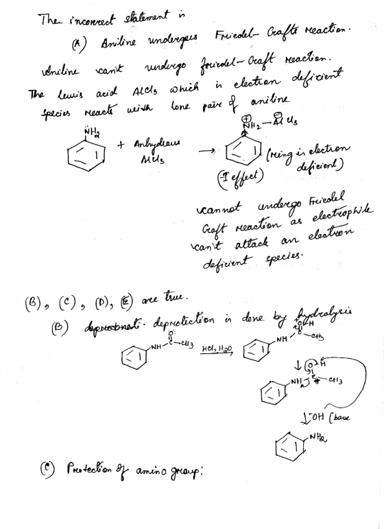 The incorrect statement is (K) Aniline undergees Frieskel- Geofte reaction Aniline cant vurdergo focicdel-Craft reaction, Th