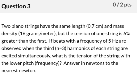 Question 3 0/2 pts Two piano strings have the same length (0.7 cm) and mass density (16 grams/meter), but the tension of one