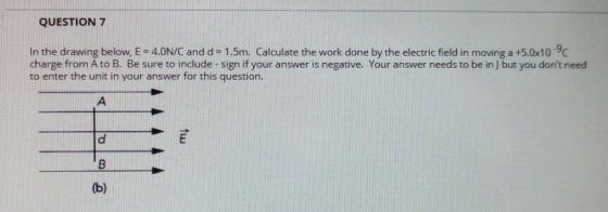 QUESTION 7 In the drawing below, E -4.0N/C and d -1.5m. Calculate the work done by the electric field in moving a +5.0x109 charge from A to B. Be sure to include-sign if your answer is negative. Your answer needs to be in J but you dont need to enter the unit in your answer for this question.