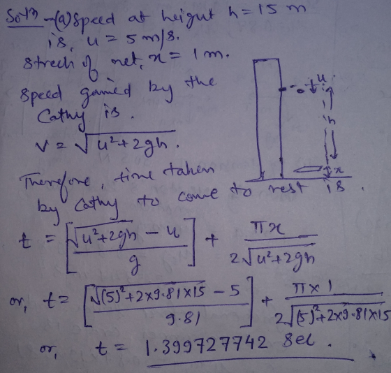 Sol (1) Speed at height h=15 m. is uz5m/8. strech of met n = 1 m. Speed gamed by the Cathy is vedu²+2gh. Therefore, time tak