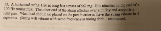 13. A horizontal string 1.20 m long has a mass of 562 mg. It is attached to the end of a 100 Hz tuning fork·The other end of the string attaches over a pulley and supports a light pan. What load should be placed on the pan in order to have the string vibrate in4 segments. (String will vibrate with same frequency as tuning fork - resonance).