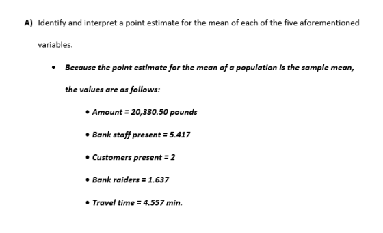 A) Identify and interpret a point estimate for the mean of each of the five aforementioned variables Because the point estimate for the mean of a population is the sample mean, the values are as follows: Amount 20,330.50 pounds Bank staff present 5.417 Customers present 2 Bank raiders 1.637 Travel time 4.557 min.
