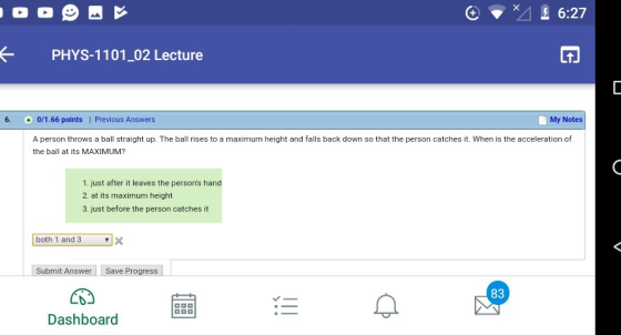 6:27 PHYS-1101-02 Lecture 1. 6. 0/1.66 points| Previous Answers My Notes A person throws a ball straight up. The ball rises to a maximum height and falls back down so that the person catches it. When is the acceleration of the ball at its MAXIMUM? 1. just after it leaves the persons hand 2 at its maximum height 3. just before the person catches it both 1 and 3X Submit AnswerSave Progress 83 Dashboard