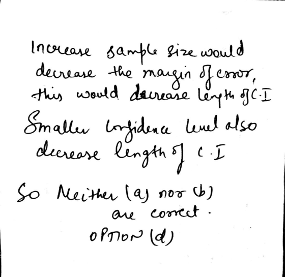 Increase sample size would decrease the margin of essor, this would decrease length of C. I Smaller confidence level also dec