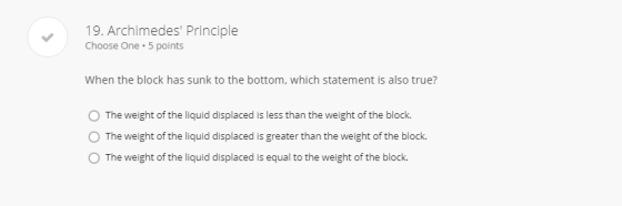 19. Archimedes Principle Choose One.5 points When the block has sunk to the bottom, which statement is also true? O The weight of the liquid displaced is less than the weight of the block. O The weight of the liquid displaced is greater than the weight of the block. O The weight of the liquid displaced is equal to the weight of the block.