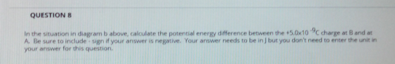 QUESTION 8 In the situation in diagram b above, calculate the potential energy difference between the +5.0x10 9C charge at B and at A. Be sure to include sign if your answer is negative. Your answer needs to be in J but you dont need to enter the unit in your answer for this question.