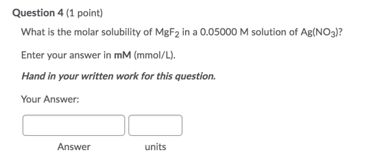 Question 4 (1 point) What is the molar solubility of MgF2 in a 0.05000 M solution of Ag(NO3)? Enter your answer in mM (mmol/L