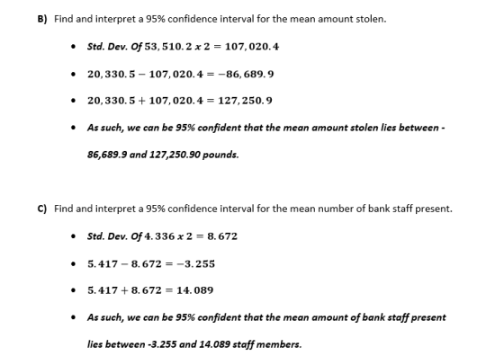 B) Find and interpret a 95% confidence interval for the mean amount stolen. * Std. Dev. Of 53,510. 2 x 2-107, 020.4 20,330.5- 107, 020.4-86,689.9 20, 330.5 + 107, 020.4 = 127, 250.9 As such, we can be 95% confident that the mean amount stolen lies between- 86,689.9 and 127,250.90 pounds. . . C) Find and interpret a 95% confidence interval for the mean number of bank staff present. Std. Dev. Of 4. 336 x 2 - 8.672 5.417-8.672--3.255 5.417 +8.672-14. 089 As such, we can be 95% confident that the mean amount of bank staff present . lies between -3.255 and 14.089 staff members.