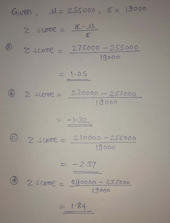 Given u=255000, 6=19000 z score = x-l @ ascore = 275000 - 255000 19000 = 1.05 6 2 score = 230000 - 255000 19ooo = -1.32 z sco