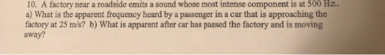 10. A factory near a roadside emits a sound whose most intense component is at 500 Hz. a) What is the apparent frequency heard by a passenger in a car that is approaching the factory at 25 m/s? b) What is apparent after car has passed the factory and is moving away?