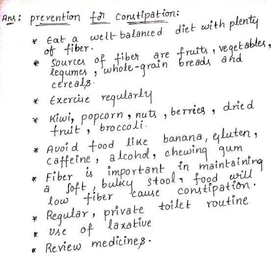 Ans: prevention for constipation: * fata well-balanced diet with plenty of fiber. # sources of fiber are fruits & Vegetables,
