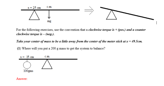 cm x=25 ? mg For the following exercises, use the convention that a clockwise torque is (pos.) and a counter clockwise torque is - (neg.) Take your center of mass to be a little away from the center of the meter stick atx-49.5cm (1) Where will you put a 200 g mass to get the system to balance? x= 15 cm 100gms Answer