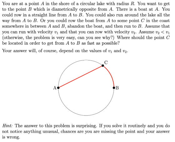 You are at a point A in the shore of a circular lake with radius R. You want to get to the point B which is diametrically opposite from A. There is a boat at A. You could row in a straight line from A to B. You could also run around the lake all the way from A to B. Or you could row the boat from A to some point C in the coast somewhere in between A and B, abandon the boat, and then run to B. Assume that you can run with velocity vi and that you can row with velocity v2. Assume v2 < vi (otherwise, the problem is very easy, can you see why?) Where should the point C be located in order to get from A to B as fast as possible? Your n the values of vi and V2 answer will, of course, depend o t: The answer to this problem is surprising. If you solve it routinely a Hin nd you do not notice anything unusual, chances are you are missing the point and your answer is wrong.