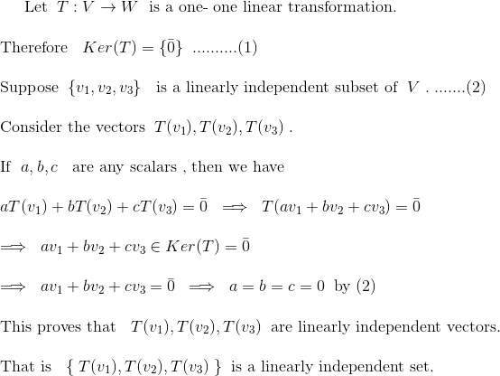 $Let$\;\;T:V\to W\;$ is a one- one linear transformation.\\ \\Therefore $\;\;Ker(T)=\{\bar{0}\}\;\;$..........(1)\\ \\Suppose$\;\;\{v_{1},v_{2},v_{3}\}\;\;$ is a linearly independent subset of $\;V\;.\;$.......(2)\\ \\Consider the vectors$\;\; T(v_{1}),T(v_{2}),T(v_{3})\;.\;$\\ \\If $\;a,b,c\;\;$ are any scalars , then we have \\\\ $\;\; aT(v_{1})+bT(v_{2})+cT(v_{3})=\bar{0}\;\implies\;T(av_{1}+bv_{2}+cv_{3})=\bar{0}\;$\\ \\$\;\implies\; av_{1}+bv_{2}+cv_{3}\in Ker(T)=\bar{0}\;$\\ \\$\;\implies\; av_{1}+bv_{2}+cv_{3}=\bar{0}\;\implies\;a=b=c=0\;\;$by (2)\\\\This proves that $\;\; T(v_{1}),T(v_{2}),T(v_{3})\;\;$are linearly independent vectors.\\\\ That is $\;\; \{\;T(v_{1}),T(v_{2}),T(v_{3})\;\}\;\;$is a linearly independent set.