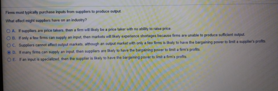 Firms must typically purchase inputs from suppliers to produce output What effect might suppliers have on an industry? O A. I