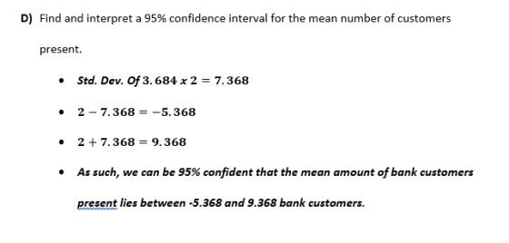 D) Find and interpret a 95% confidence interval for the mean number of customers present. .Std. Dev. Of 3.684x 2-7.368 2 - 7.368--5.368 2 7.368-9.368 As such, we can be 95% confident that the mean amount of bank customers present lies between -5.368 and 9.368 bank customers.