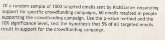 Of a random sample of 1000 targeted emails sent by KickStarter requesting support for specific crowdfunding campaigns, 60 emails resulted in people supporting the crowdfunding campaign. Use the p-value method and the 10% significance level, test the hypothesis that 5% of all targeted emails result in support for the crowdfunding campaign.