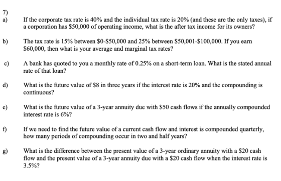 7) If the corporate tax rate is 40% and the individual tax rate is 20% (and these are the only taxes), if a corporation has $50,000 of operating income, what is the after tax income for its owners? The tax rate is 15% between $0-$50,000 and 25% between $50,001-S 100,000. If you earn $60,000, then what is your average and marginal tax rates? A bank has quoted to you a monthly rate of 0.25% on a short-term loan. What is the stated annual rate of that loan? What is the future value of $8 in three years if the interest rate is 20% and the compounding is continuous? e What is the future value of a 3-year annuity due with $50 cash flows if the annually compounded interest rate is 6%? f)If we need to find the future value of a current cash flow and interest is compounded quarterly, how many periods of compounding occur in two and half years? e Whatis the diffrence between the present value of a 3-year ordinary annuity with a s20 cash flow and the present value of a 3-year annuity due with a $20 cash flow when the interest rate is 3.5%?