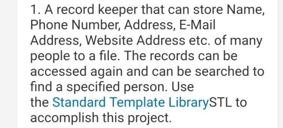 1. A record keeper that can store Name, Phone Number, Address, E-Mail Address, Website Address etc. of many people to a file. The records can be accessed again and can be searched to find a specified person. Use the Standard Template LibrarySTL to accomplish this project.