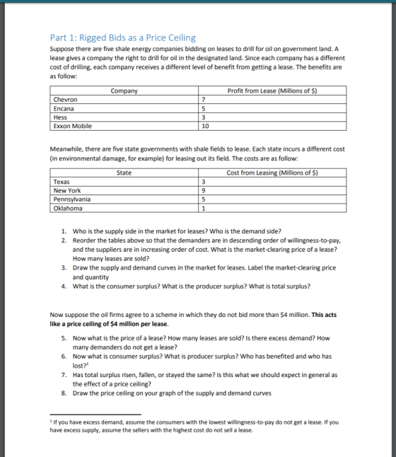 Part 1: Rigged Bids as a Price Ceiling Suppose there are five shale energy companies bidding on leases to drill for oil on government land. A lease gives a company the right to drill for oil in the designated land. Since each company has a different cost of drilling, each company receives a different level of benefit from getting a lease. The benefits are as follow: Company Profit from Lease (Millions of $) Chevron Encana Hess Exxon Mobile 7 10 Meanwhile, there are five state governments with shale fields to lease. Each state incurs a different cost (in environmental damage, for example) for leasing out its field. The costs are as follow: State Cost from Leasing (Millions of S) Texas New Yorlk Pennsylvania Oklahoma 9 Who is the supply side in the market for leases? Who is the demand side? Reorder the tables above so that the demanders are in descending order of willingness-to-pay, and the suppliers are in increasing order of cost. What is the market-clearing price of a lease? How many leases are sold? Draw the supply and demand curves in the market for leases. Label the market-clearing price and quantity What is the consumer surplus? What is the producer surplus? What is total surplus? 1. 2. 3. 4. Now suppose the oil firms agree to a scheme in which they do not bid more than $4 million. This acts like a price ceiling of $4 million per lease 5 Now what is the price of a lease? How many leases are sold? Is there excess demand? How many demanders do not get a lease? Now what is consumer surplus? What is producer surplus? Who has benefited and who has lost? Has total surplus risen, fallen, or stayed the same? Is this what we should expect in general as the effect of a price ceiling? Draw the price ceiling on your graph of the supply and demand curves 6. 7. 8. 1 If you have excess demand, assume the consumers with the lowest willingness-to-pay do not get a lease. If you have excess supply, assume the sellers with the highest cost do not sell a lease.