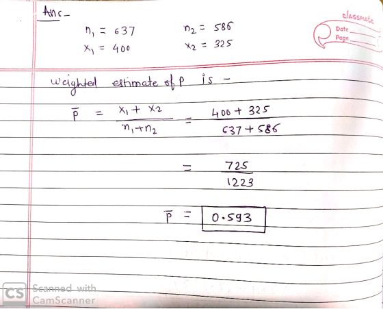 Ans- classmate Date n = 637 X, = 400 72 =586 X2 = 325 Page weighted estimate of P is - ř = xit X2 n, tha 400+ 325 637 +586 72