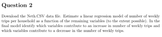 Question 2 Download the Neth.CSV data file. Estimate a linear regression model of number of weekly trips per household as a function of the remaining variables (to the extent possible). In the final model identify which variables contribute to an increase in number of weekly trips and which variables contribute to a decrease in the number of weekly trips