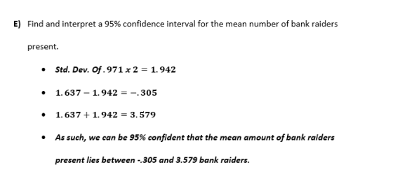 E) Find and interpret a 95% confidence interval for the mean number of bank raiders present. Std. Dev. Of. 971 x 2 -1.942 1.637- 1.942--.305 1.637 1.942-3.579 As such, we can be 95% confident that the mean amount of bank raiders present lies between -.305 and 3.579 bank raiders. . .