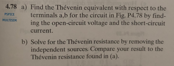 4.78 a) Find the Thévenin equivalent with respect to the PSPICE terminals a,b for the circuit in Fig. P4.78 by find- ing the open-circuit voltage and the short-circuit MULTISIM current. b) Solve for the Thévenin resistance by removing the independent sources. Compare your result to the Thévenin resistance found in (a).