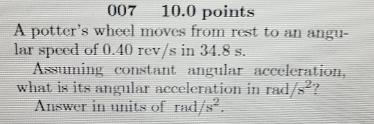 007 10.0 points A potters wheel moves from rest to an angi lar speed of 0.40 rev/s in 34.8 s. Assuming constant angular acceleration, what is its angular acceleration in rad/s2 Answer in units of rad/s