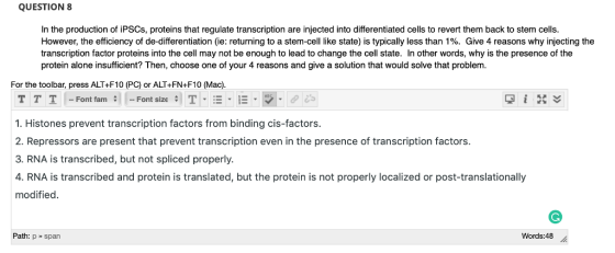 QUESTION 8 In the production of iPSCs, proteins that regulate transcription are injected into differentiated cells to revert them back to stem cells However, the efficiency of de-differentiation ie: returning to a stem cell like state is typically less than 1%. Give 4 reasons why in ecting the transcription factor proteins into the cell may not be enough to lead to change the cell state. In other words, why is the presence of the protein alone insufficient? Then, choose one of your 4 reasons and give a solution that would solve that problem. For the toolbar, press ALT+F10 (PC) or ALT+FN+F10 (Mac). 1. Histones prevent transcription factors from binding cis-factors. 2. Repressors are present that prevent transcription even in the presence of transcription factors. 3. RNA is transcribed, but not spliced properly 4. RNA is transcribed and protein is translated, but the protein is not properly localized or post-translationally modified Path: p» span Words:48