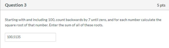 Question 3 5 pts Starting with and including 100,count backwards by 7 until zero, and for each number calculate the square ro